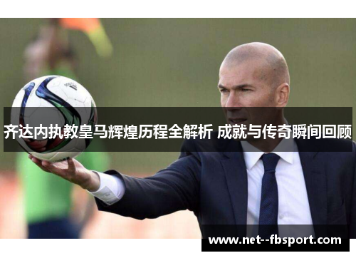 齐达内执教皇马辉煌历程全解析 成就与传奇瞬间回顾