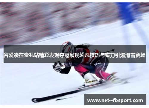 谷爱凌在崇礼站精彩表现夺冠展现超凡技巧与实力引爆滑雪赛场