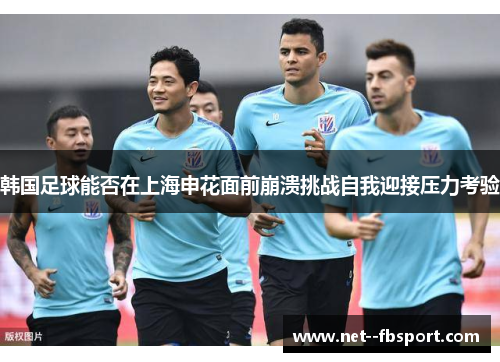 韩国足球能否在上海申花面前崩溃挑战自我迎接压力考验