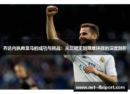 齐达内执教皇马的成功与挑战：从三冠王到艰难抉择的深度剖析