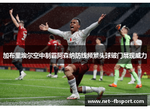加布里埃尔空中制霸阿森纳防线频繁头球破门展现威力