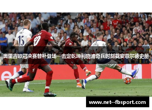 奥里吉欧冠决赛替补登场一击定乾坤利物浦奇兵时刻载安菲尔德史册 奥里吉欧冠决赛替补登场一击定乾坤利物浦奇兵时刻载安菲尔德史册