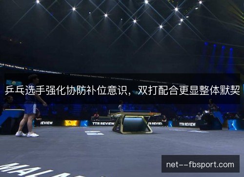 乒乓选手强化协防补位意识,双打配合更显整体默契 乒乓选手强化协防补位意识,双打配合更显整体默契